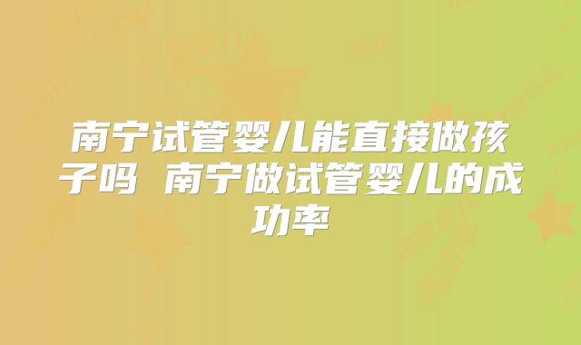 南宁试管婴儿能直接做孩子吗 南宁做试管婴儿的成功率