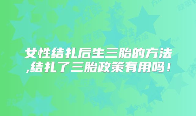 女性结扎后生三胎的方法,结扎了三胎政策有用吗!