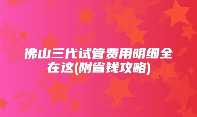 佛山三代试管费用明细全在这(附省钱攻略)