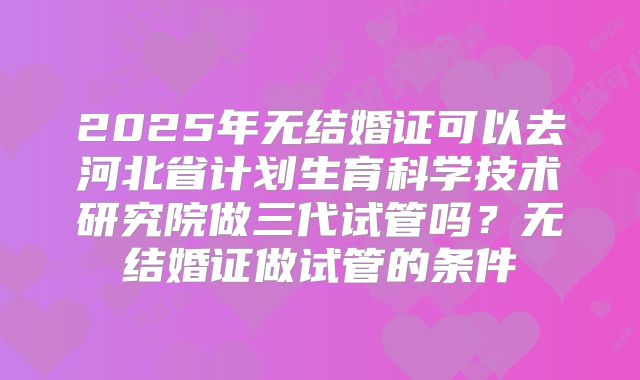 2025年无结婚证可以去河北省计划生育科学技术研究院做三代试管吗？无结婚证做试管的条件