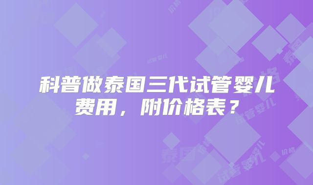 科普做泰国三代试管婴儿费用，附价格表？