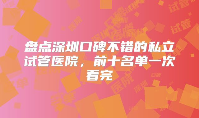 盘点深圳口碑不错的私立试管医院，前十名单一次看完