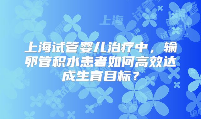 上海试管婴儿治疗中，输卵管积水患者如何高效达成生育目标？