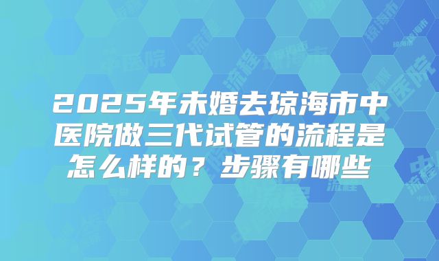 2025年未婚去琼海市中医院做三代试管的流程是怎么样的？步骤有哪些