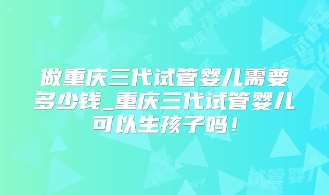 做重庆三代试管婴儿需要多少钱_重庆三代试管婴儿可以生孩子吗！
