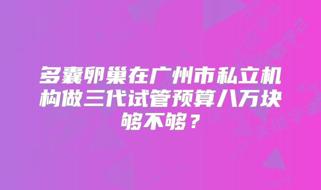 多囊卵巢在广州市私立机构做三代试管预算八万块够不够？