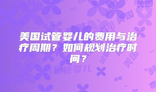 美国试管婴儿的费用与治疗周期？如何规划治疗时间？
