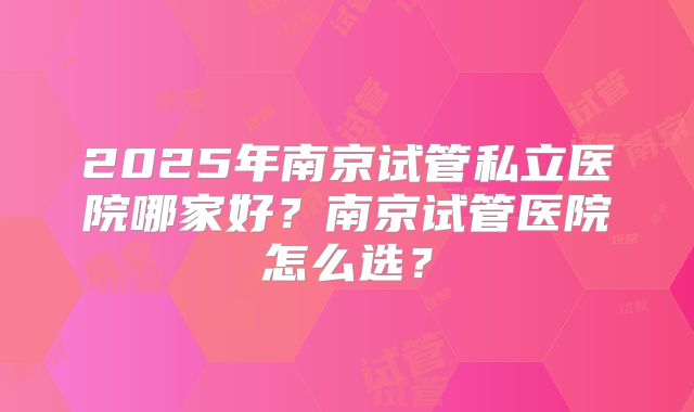 2025年南京试管私立医院哪家好?南京试管医院怎么选?