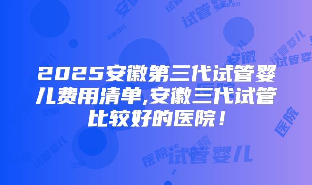 2025安徽第三代试管婴儿费用清单,安徽三代试管比较好的医院！