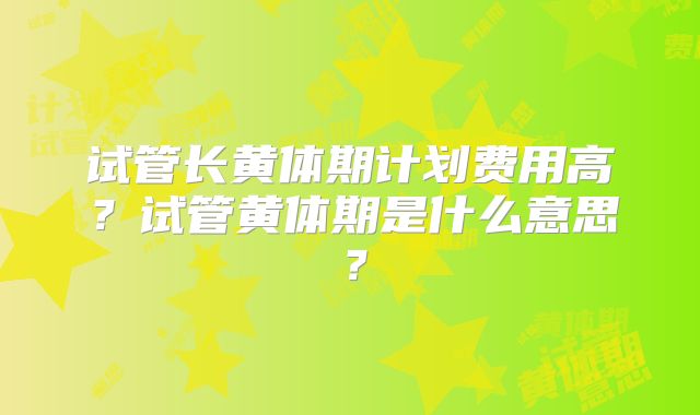 试管长黄体期计划费用高？试管黄体期是什么意思？
