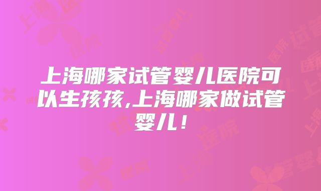 上海哪家试管婴儿医院可以生孩孩,上海哪家做试管婴儿！