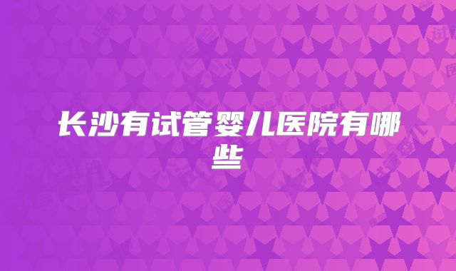 长沙有试管婴儿医院有哪些