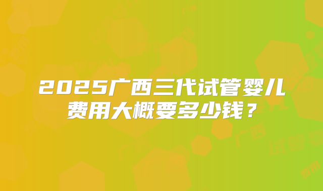 2025广西三代试管婴儿费用大概要多少钱?