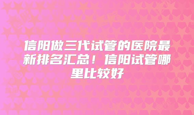 信阳做三代试管的医院最新排名汇总！信阳试管哪里比较好