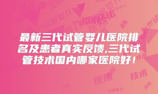 最新三代试管婴儿医院排名及患者真实反馈,三代试管技术国内哪家医院好!