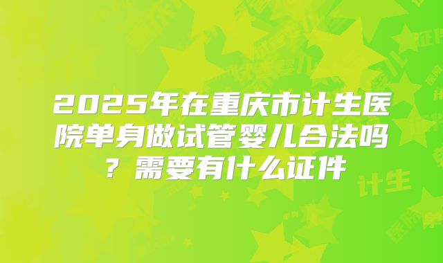 2025年在重庆市计生医院单身做试管婴儿合法吗?需要有什么证件