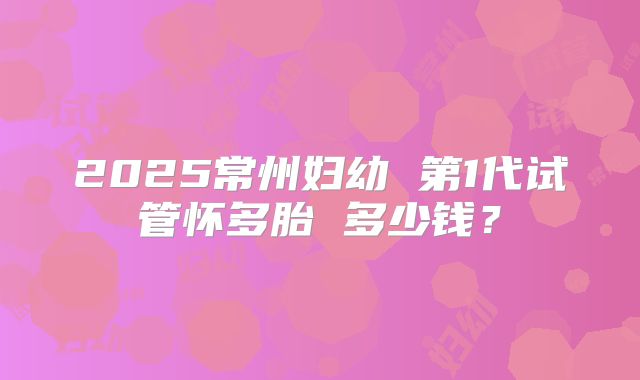 2025常州妇幼 第1代试管怀多胎 多少钱？