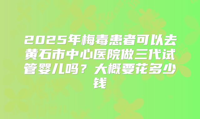 2025年梅毒患者可以去黄石市中心医院做三代试管婴儿吗？大概要花多少钱