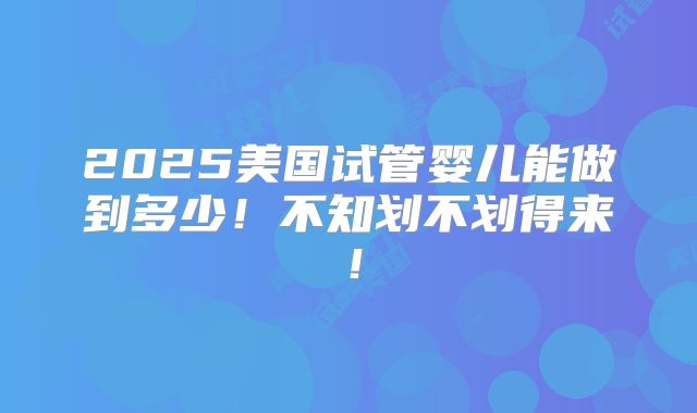 2025美国试管婴儿能做到多少！不知划不划得来！