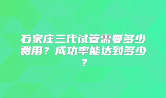 石家庄三代试管需要多少费用?成功率能达到多少?
