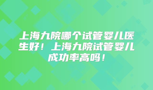 上海九院哪个试管婴儿医生好!上海九院试管婴儿成功率高吗!