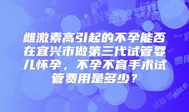雌激素高引起的不孕能否在宜兴市做第三代试管婴儿怀孕，不孕不育手术试管费用是多少？