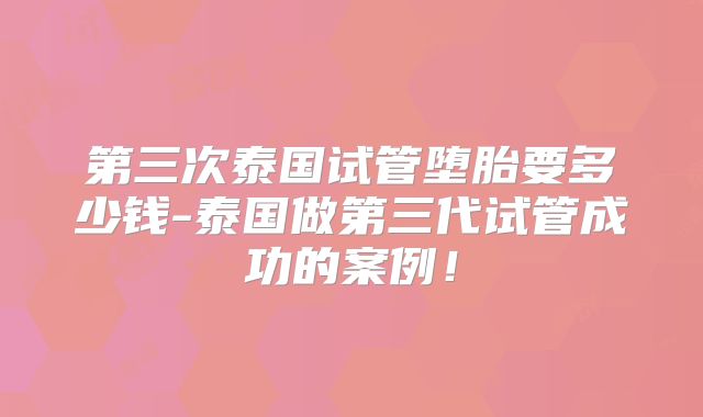 第三次泰国试管堕胎要多少钱-泰国做第三代试管成功的案例！