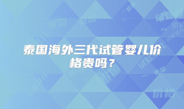泰国海外三代试管婴儿价格贵吗?