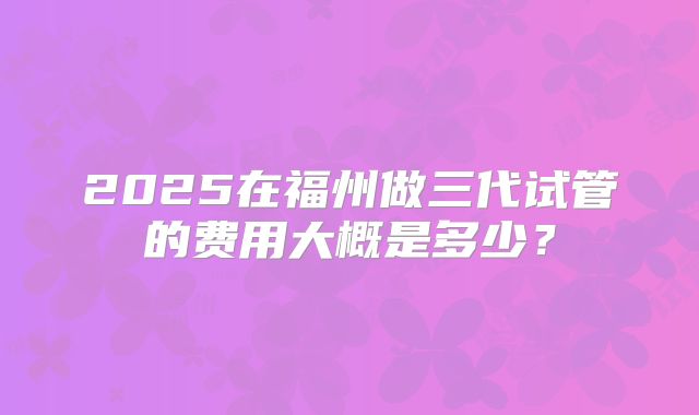 2025在福州做三代试管的费用大概是多少?