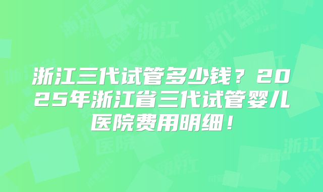 浙江三代试管多少钱？2025年浙江省三代试管婴儿医院费用明细！