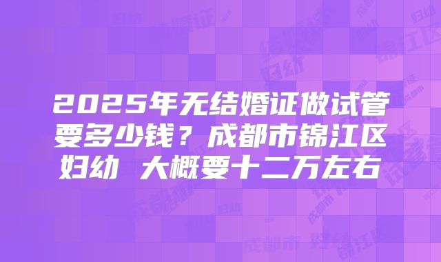 2025年无结婚证做试管要多少钱?成都市锦江区妇幼 大概要十二万左右