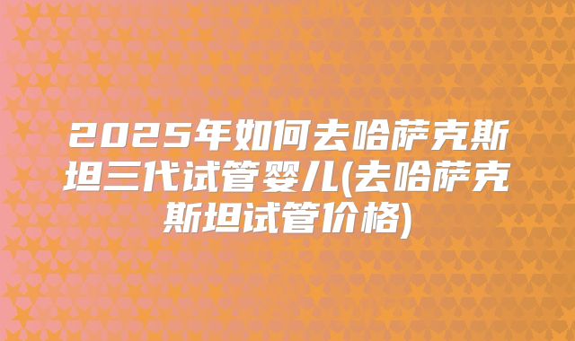 2025年如何去哈萨克斯坦三代试管婴儿(去哈萨克斯坦试管价格)