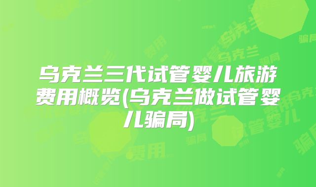 乌克兰三代试管婴儿旅游费用概览(乌克兰做试管婴儿骗局)