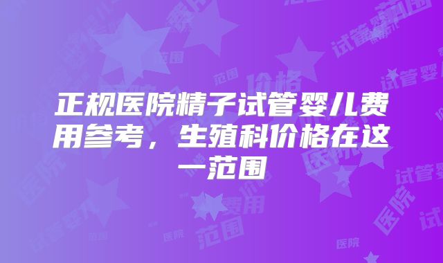 正规医院精子试管婴儿费用参考，生殖科价格在这一范围