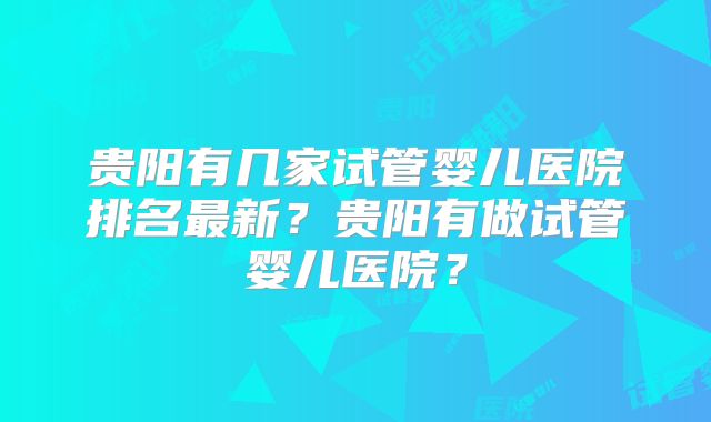 贵阳有几家试管婴儿医院排名最新？贵阳有做试管婴儿医院？