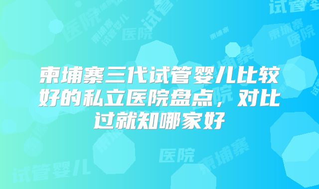 柬埔寨三代试管婴儿比较好的私立医院盘点，对比过就知哪家好
