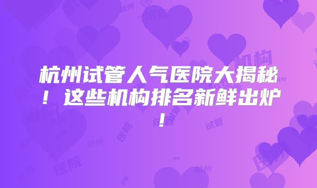 杭州试管人气医院大揭秘!这些机构排名新鲜出炉!