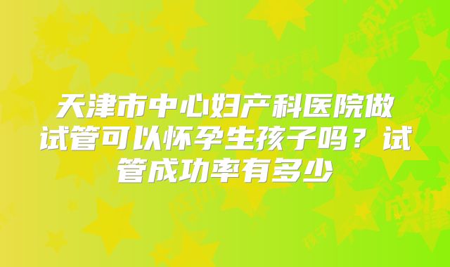 天津市中心妇产科医院做试管可以怀孕生孩子吗？试管成功率有多少