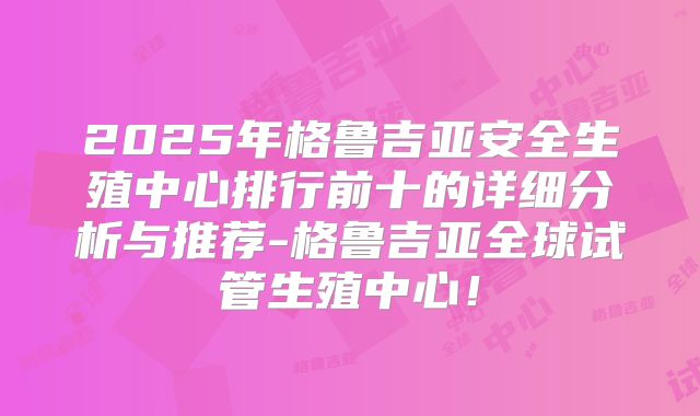 2025年格鲁吉亚安全生殖中心排行前十的详细分析与推荐-格鲁吉亚全球试管生殖中心！