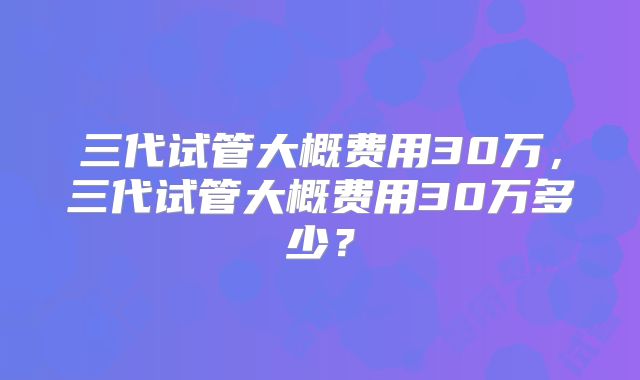 三代试管大概费用30万，三代试管大概费用30万多少？