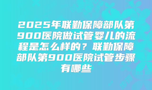 2025年联勤保障部队第900医院做试管婴儿的流程是怎么样的？联勤保障部队第900医院试管步骤有哪些