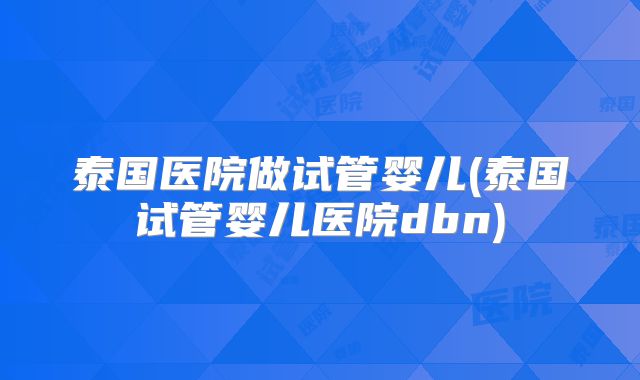 泰国医院做试管婴儿(泰国试管婴儿医院dbn)