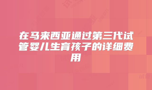 在马来西亚通过第三代试管婴儿生育孩子的详细费用