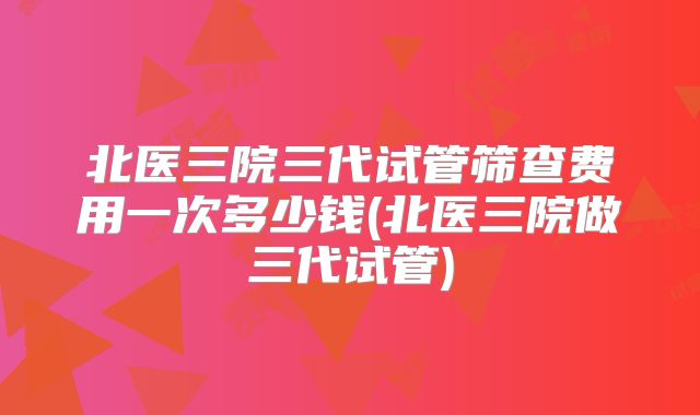 北医三院三代试管筛查费用一次多少钱(北医三院做三代试管)