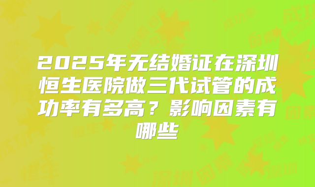 2025年无结婚证在深圳恒生医院做三代试管的成功率有多高?影响因素有哪些
