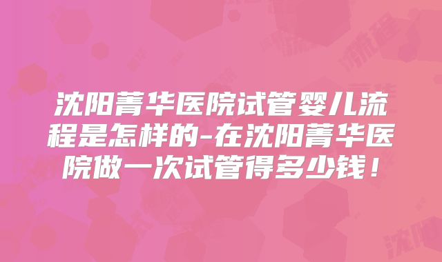 沈阳菁华医院试管婴儿流程是怎样的-在沈阳菁华医院做一次试管得多少钱！