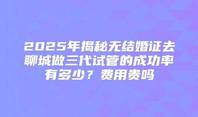 2025年揭秘无结婚证去聊城做三代试管的成功率有多少?费用贵吗