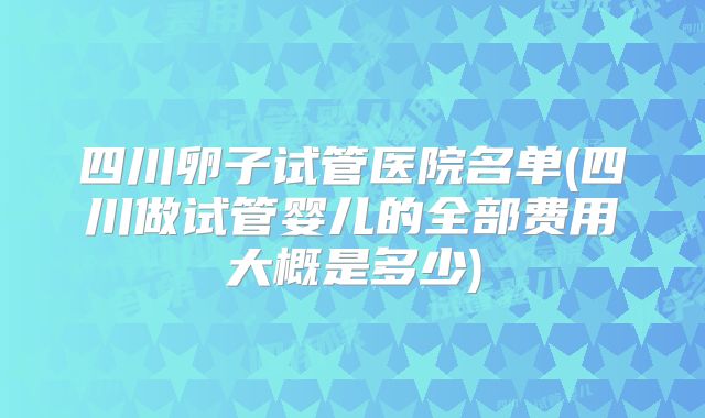 四川卵子试管医院名单(四川做试管婴儿的全部费用大概是多少)