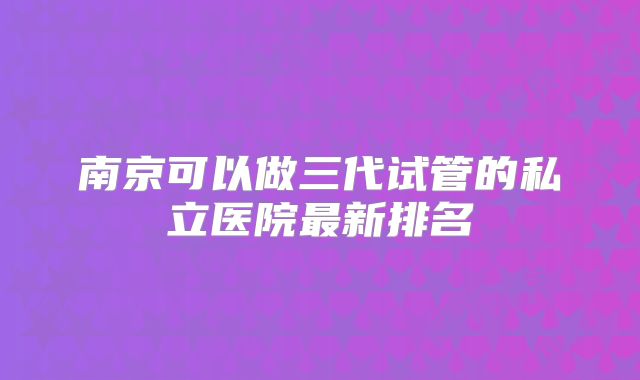 南京可以做三代试管的私立医院最新排名