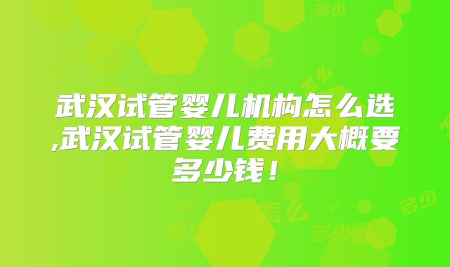 武汉试管婴儿机构怎么选,武汉试管婴儿费用大概要多少钱！